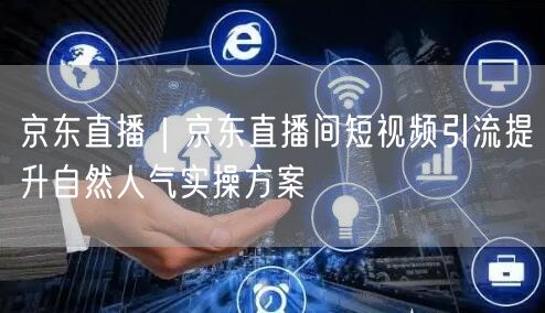 京东直播短视频引流：提升人气实操优化方案
