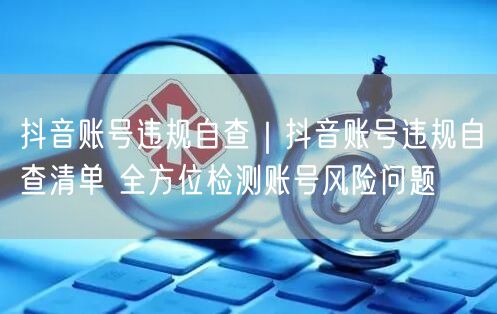 抖音账号违规自查清单：规避风险，解决限流必备