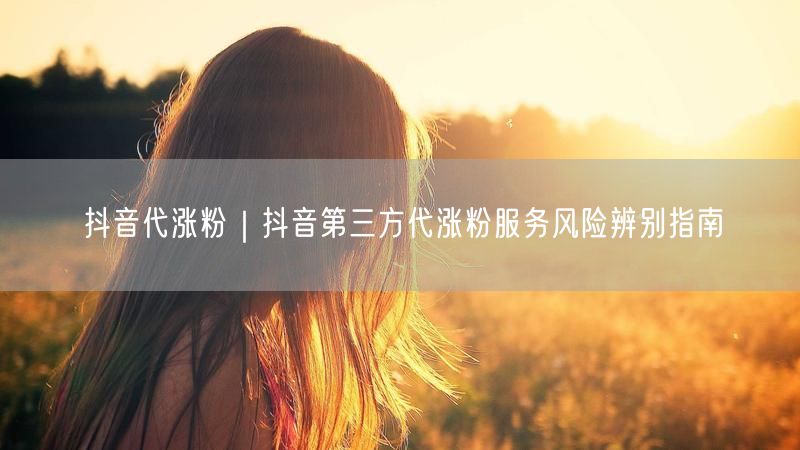 抖音代涨粉|抖音第三方代涨粉服务风险辨别指南