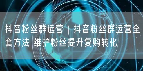 抖音粉丝群运营全攻略：维护粉丝，提升复购转化