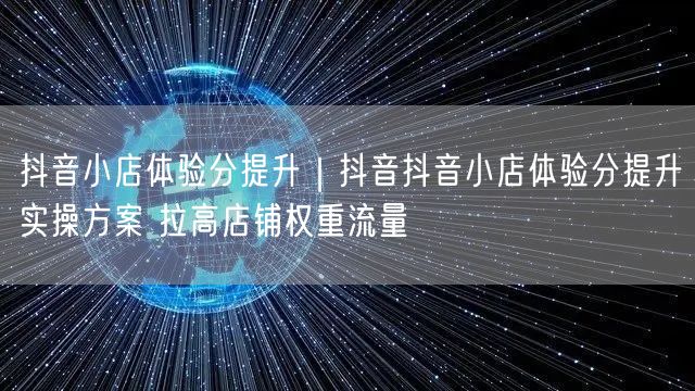 抖音小店体验分提升｜抖音抖音小店体验分提升实操方案 拉高店铺权重流量