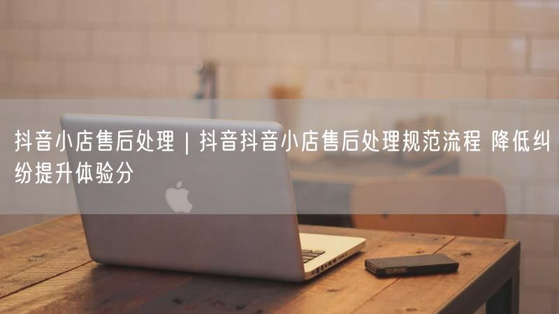 抖音小店售后处理｜抖音抖音小店售后处理规范流程 降低纠纷提升体验分