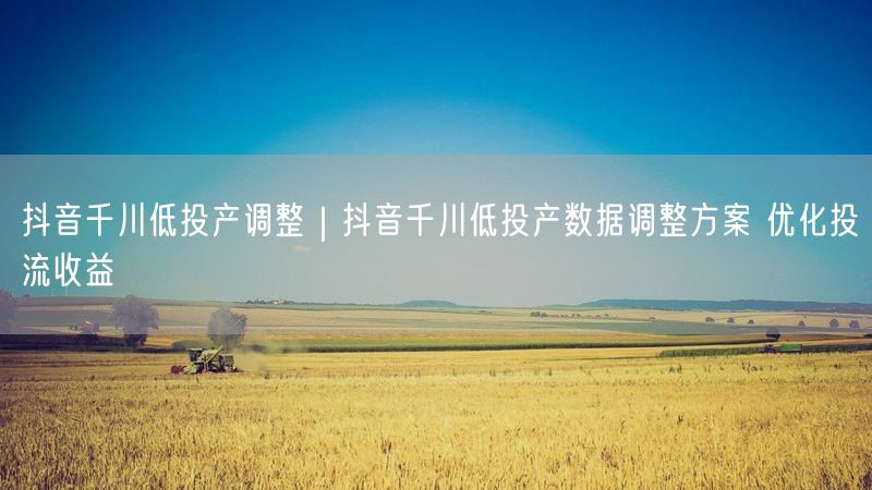 抖音千川低投产调整｜抖音千川低投产数据调整方案 优化投流收益