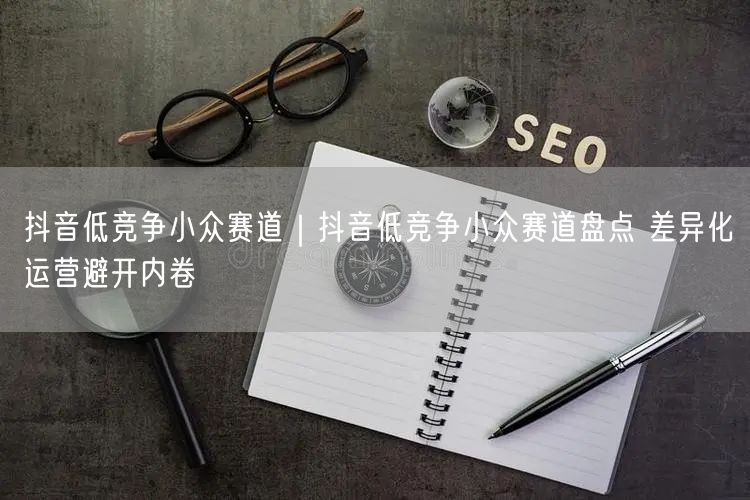 抖音低竞争小众赛道｜抖音低竞争小众赛道盘点 差异化运营避开内卷