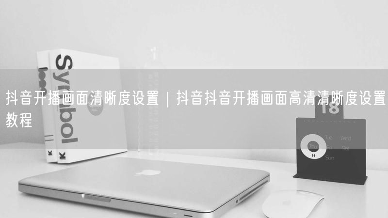 抖音开播画面清晰度设置｜抖音抖音开播画面高清清晰度设置教程