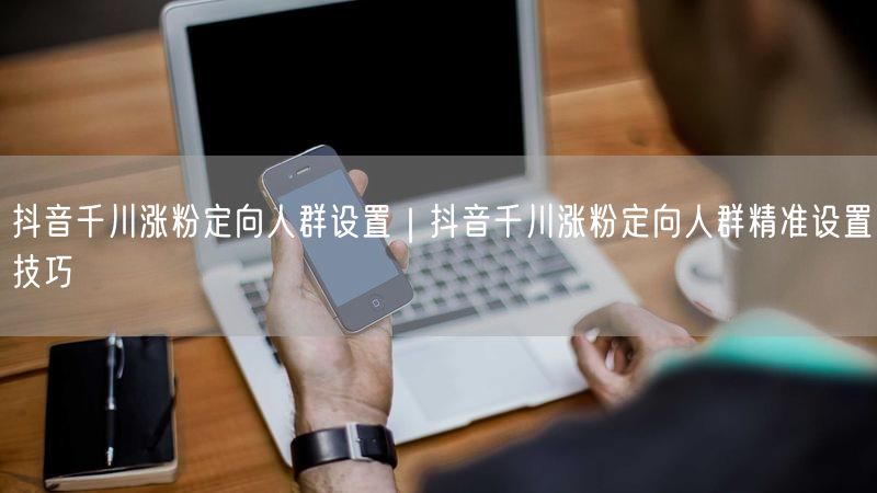抖音千川涨粉定向人群设置｜抖音千川涨粉定向人群精准设置技巧