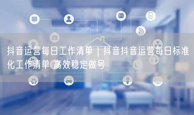 抖音运营每日工作清单｜抖音抖音运营每日标准化工作清单 高效稳定做号