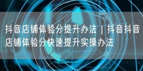 抖音店铺体验分提升办法｜抖音抖音店铺体验分快速提升实操办法