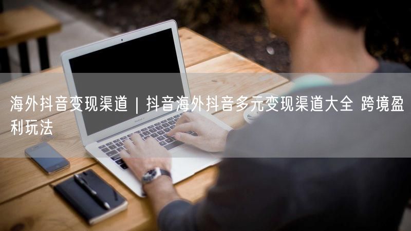 海外抖音变现渠道｜抖音海外抖音多元变现渠道大全 跨境盈利玩法