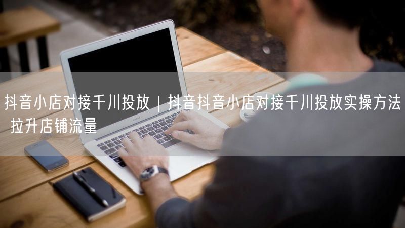 抖音小店对接千川投放｜抖音抖音小店对接千川投放实操方法 拉升店铺流量
