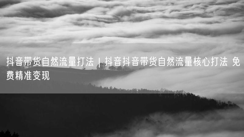 抖音带货自然流量打法｜抖音抖音带货自然流量核心打法 免费精准变现