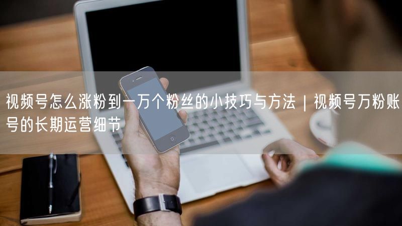 视频号怎么涨粉到一万个粉丝的小技巧与方法｜视频号万粉账号的长期运营细节