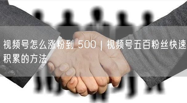 视频号怎么涨粉到 500｜视频号五百粉丝快速积累的方法