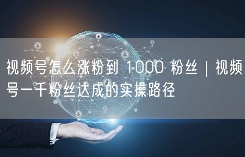 视频号怎么涨粉到 1000 粉丝｜视频号一千粉丝达成的实操路径
