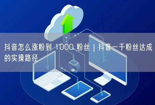 抖音怎么涨粉到 1000 粉丝｜抖音一千粉丝达成的实操路径