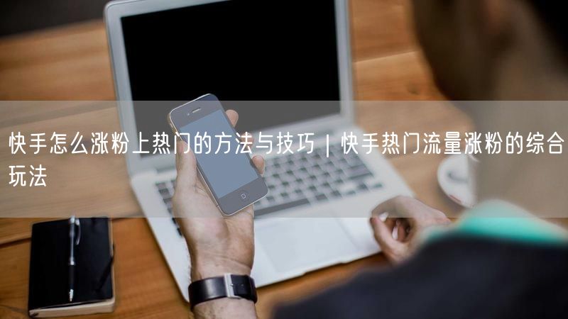 快手怎么涨粉上热门的方法与技巧｜快手热门流量涨粉的综合玩法