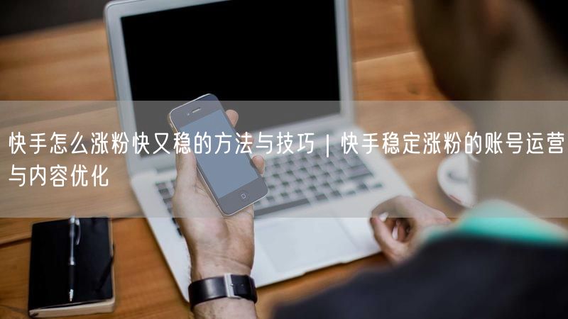 快手怎么涨粉快又稳的方法与技巧｜快手稳定涨粉的账号运营与内容优化