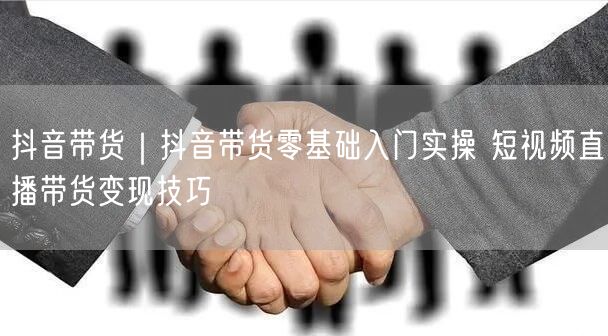 抖音带货｜抖音带货零基础入门实操 短视频直播带货变现技巧